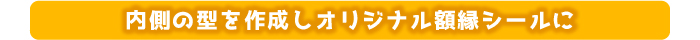 内側の型を作成しオリジナル額縁シールに 仕様
